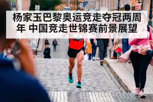 杨家玉巴黎奥运竞走夺冠两周年 中国竞走世锦赛前景展望